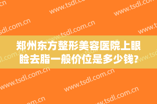 郑州东方整形美容医院上眼睑去脂一般价位是多少钱?需要多久恢复?(郑州东方整形美容医院价格表)