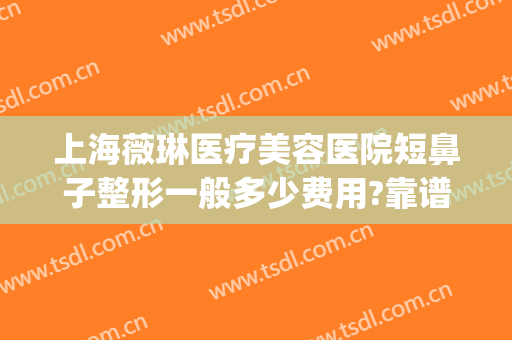 上海薇琳医疗美容医院短鼻子整形一般多少费用?靠谱吗?(薇琳整形医院好不好)