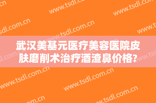 武汉美基元医疗美容医院皮肤磨削术治疗酒渣鼻价格?好不好?