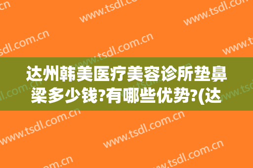 达州韩美医疗美容诊所垫鼻梁多少钱?有哪些优势?(达州韩美整形技术怎么样?)