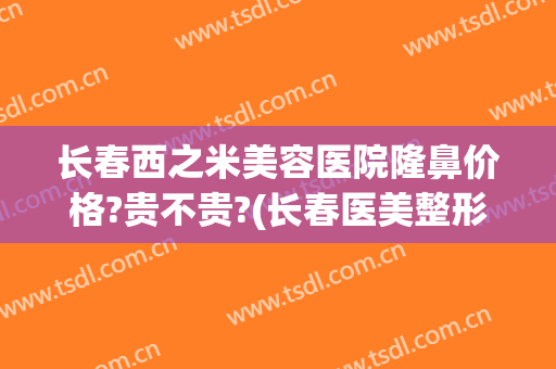 长春西之米美容医院隆鼻价格?贵不贵?(长春医美整形医院价格)