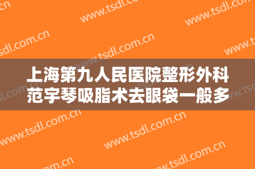 上海第九人民医院整形外科范宇琴吸脂术去眼袋一般多少费用?需要多久恢复?
