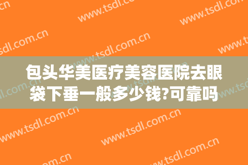 包头华美医疗美容医院去眼袋下垂一般多少钱?可靠吗?(正规医院去眼袋多少钱)