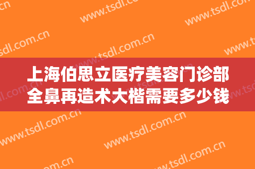 上海伯思立医疗美容门诊部全鼻再造术大楷需要多少钱?靠谱吗?(上海伯思立顾清做鼻子怎么样)