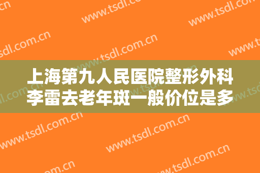 上海第九人民医院整形外科李雷去老年斑一般价位是多少费用?好不好?
