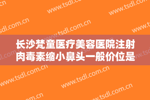 长沙梵童医疗美容医院注射肉毒素缩小鼻头一般价位是多少钱?靠谱吗?