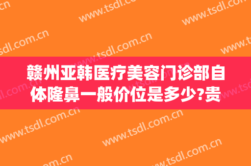 赣州亚韩医疗美容门诊部自体隆鼻一般价位是多少?贵不贵?(赣州医美整容医院)