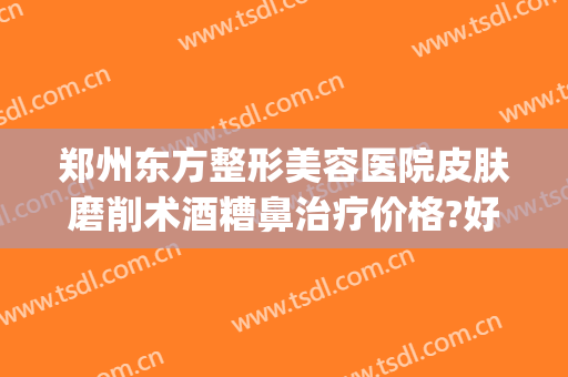 郑州东方整形美容医院皮肤磨削术酒糟鼻治疗价格?好不好?(美容院能治酒糟鼻吗?)