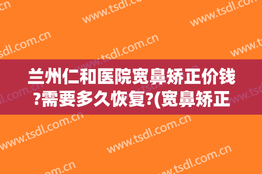 兰州仁和医院宽鼻矫正价钱?需要多久恢复?(宽鼻矫正价格)