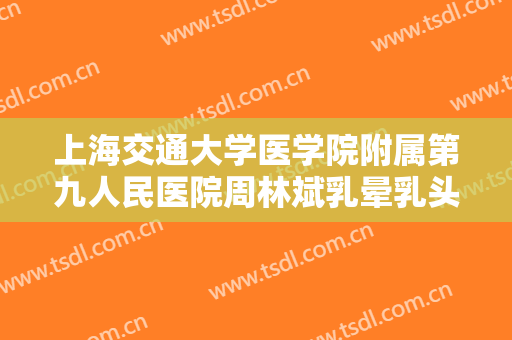 上海交通大学医学院附属第九人民医院周林斌乳晕乳头缩小价格?有哪些优势?