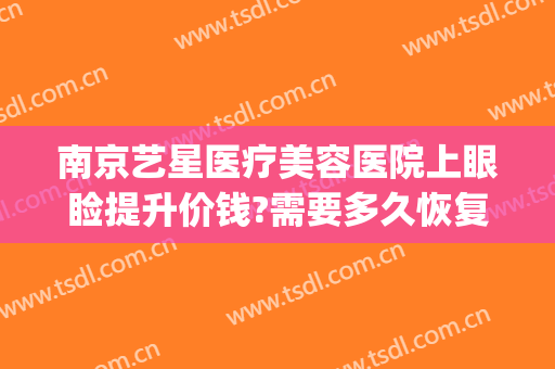 南京艺星医疗美容医院上眼睑提升价钱?需要多久恢复?(南京星艺美容整形医院怎么样)