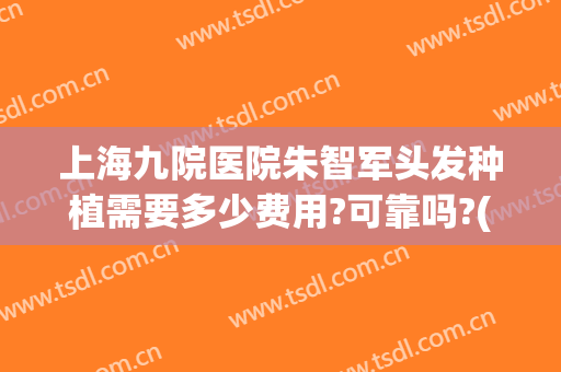 上海九院医院朱智军头发种植需要多少费用?可靠吗?(上海九院种植头发价格是多少)