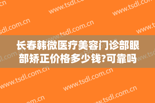 长春韩微医疗美容门诊部眼部矫正价格多少钱?可靠吗?(北京华韩医疗美容医院 整形)