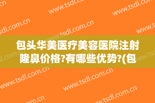 包头华美医疗美容医院注射隆鼻价格?有哪些优势?(包头医疗美容医院排名)