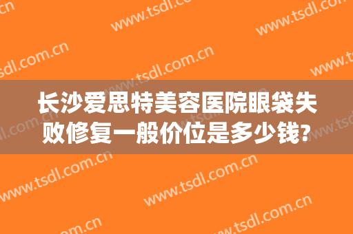 长沙爱思特美容医院眼袋失败修复一般价位是多少钱?需要多久恢复?(长沙外切眼袋多少钱找爱思特整形好不好呢)