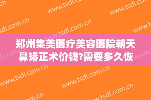 郑州集美医疗美容医院朝天鼻矫正术价钱?需要多久恢复?(郑州集美整形医院地址)