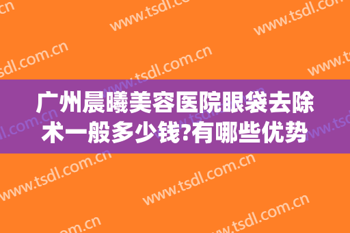 广州晨曦美容医院眼袋去除术一般多少钱?有哪些优势?(医美能去眼袋吗)
