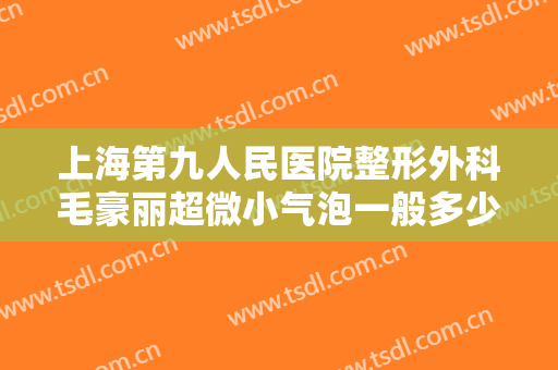上海第九人民医院整形外科毛豪丽超微小气泡一般多少费用?有哪些优势?