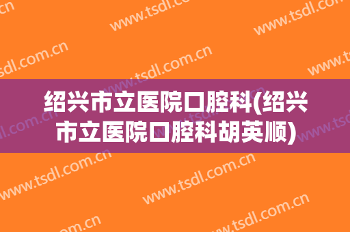 绍兴市立医院口腔科(绍兴市立医院口腔科胡英顺)