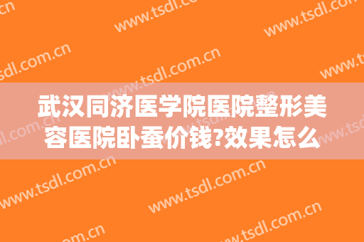 武汉同济医学院医院整形美容医院卧蚕价钱?效果怎么样?(武汉同济整容整形医院)