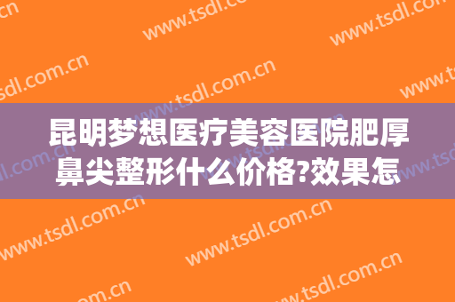 昆明梦想医疗美容医院肥厚鼻尖整形什么价格?效果怎么样?(昆明梦想整形医院电话号码查询)