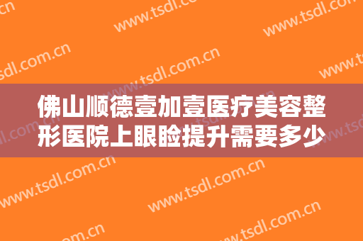 佛山顺德壹加壹医疗美容整形医院上眼睑提升需要多少费用?有哪些优势?