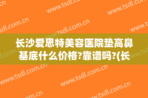 长沙爱思特美容医院垫高鼻基底什么价格?靠谱吗?(长沙垫鼻子多少钱一个长沙爱思特)