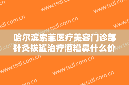 哈尔滨索菲医疗美容门诊部针灸拔罐治疗酒糟鼻什么价格?贵不贵?