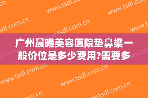 广州晨曦美容医院垫鼻梁一般价位是多少费用?需要多久恢复?(医美垫鼻子多少钱)