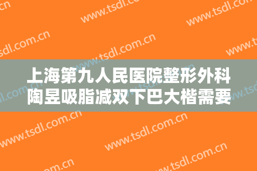 上海第九人民医院整形外科陶昱吸脂减双下巴大楷需要多少费用?好不好?
