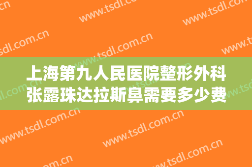 上海第九人民医院整形外科张露珠达拉斯鼻需要多少费用?靠谱吗?(上海第九人民医院鼻子整形)