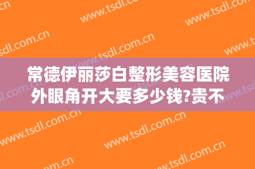 常德伊丽莎白整形美容医院外眼角开大要多少钱?贵不贵?(常德伊丽莎白整形医院电话)