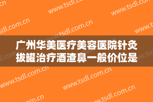 广州华美医疗美容医院针灸拔罐治疗酒渣鼻一般价位是多少?贵不贵?