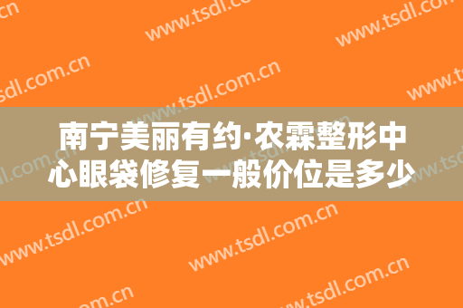 南宁美丽有约·农霖整形中心眼袋修复一般价位是多少钱?效果怎么样?