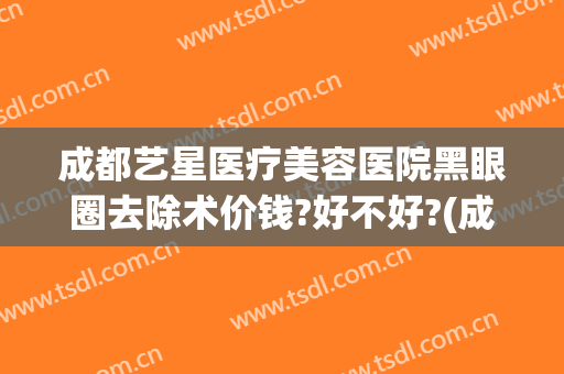 成都艺星医疗美容医院黑眼圈去除术价钱?好不好?(成都艺星美容整形医院)