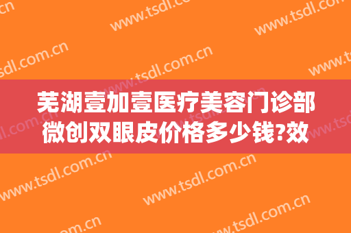 芜湖壹加壹医疗美容门诊部微创双眼皮价格多少钱?效果怎么样?(合肥壹加医疗美容医院怎么样贴吧)