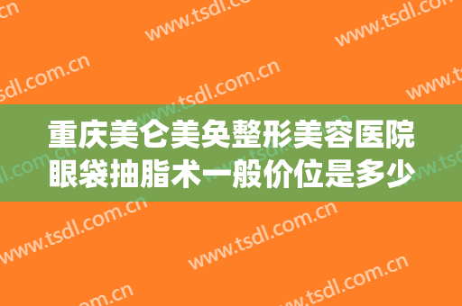 重庆美仑美奂整形美容医院眼袋抽脂术一般价位是多少费用?怎么样?(重庆抽脂整形大概价钱)