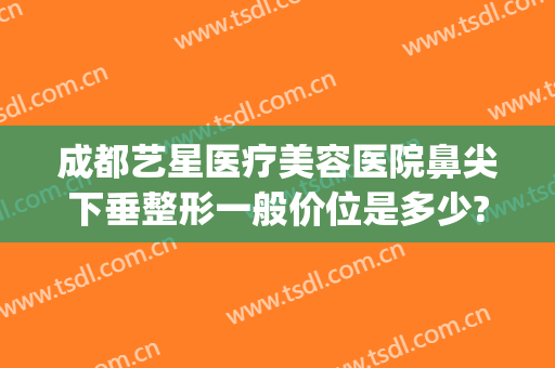 成都艺星医疗美容医院鼻尖下垂整形一般价位是多少?怎么样?(艺星眼部整形医院)