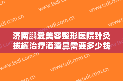 济南鹏爱美容整形医院针灸拔罐治疗酒渣鼻需要多少钱?有哪些优势?