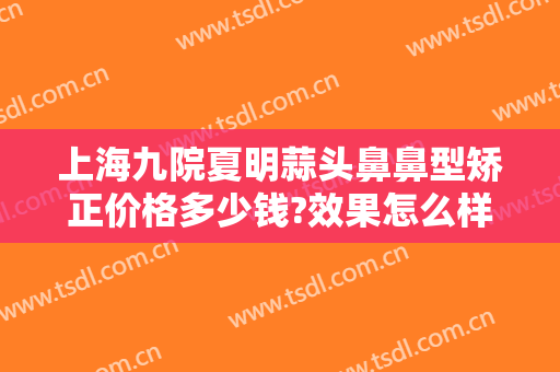 上海九院夏明蒜头鼻鼻型矫正价格多少钱?效果怎么样?