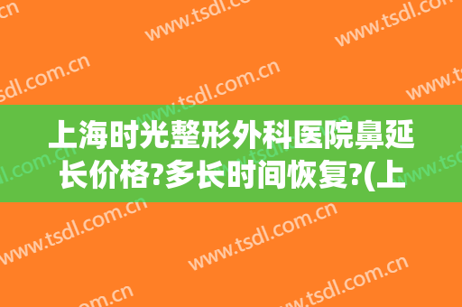 上海时光整形外科医院鼻延长价格?多长时间恢复?(上海时光整形外科医院价格表)
