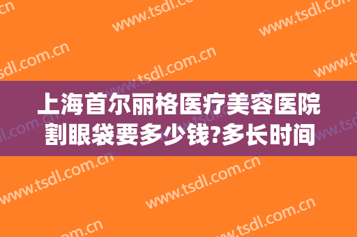上海首尔丽格医疗美容医院割眼袋要多少钱?多长时间恢复?(人民医院割眼袋多少钱)