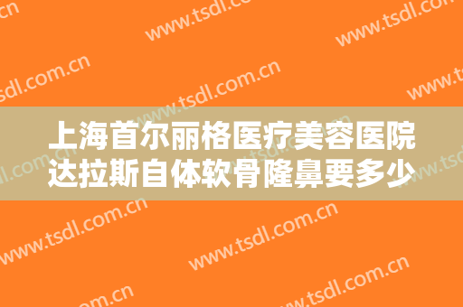 上海首尔丽格医疗美容医院达拉斯自体软骨隆鼻要多少钱?需要多久恢复?