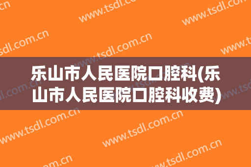 乐山市人民医院口腔科(乐山市人民医院口腔科收费)