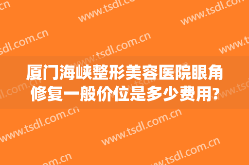 厦门海峡整形美容医院眼角修复一般价位是多少费用?需要多久恢复?(厦门海峡整形医院切除眼袋需要多少钱)
