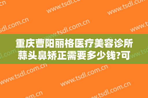 重庆曹阳丽格医疗美容诊所蒜头鼻矫正需要多少钱?可靠吗?