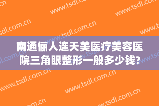 南通俪人连天美医疗美容医院三角眼整形一般多少钱?靠谱吗?(南通俪人整形医院怎么样)