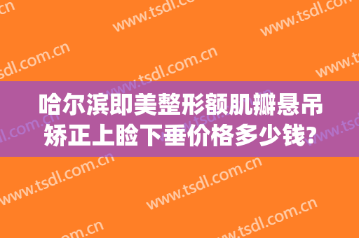 哈尔滨即美整形额肌瓣悬吊矫正上睑下垂价格多少钱?贵不贵?(上睑下垂整形医院)