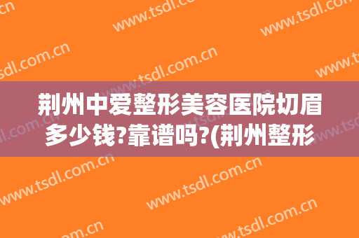 荆州中爱整形美容医院切眉多少钱?靠谱吗?(荆州整形医院哪家做的好)