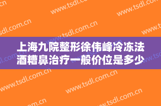 上海九院整形徐伟峰冷冻法酒糟鼻治疗一般价位是多少钱?靠谱吗?